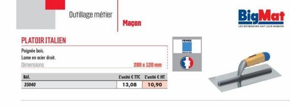 PLATOIR ITALIEN  Poignée bois.  Lame en acier droit. Dimensions  Réf.  35040  Outillage métier  Maçon  280 x 120 mm  L'unité € TTC  13,08  l'unité € HT  10,90  BigMat  LES BATESSEURS ONT LEUR MAISON  