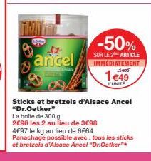 ancel  -50%  SUR LE 2 ARTICLE IMMEDIATEMENT  1€49  L'UNITE  Sticks et bretzels d'Alsace Ancel "Dr.Oetker"  La boite de 300 g  2€98 les 2 au lieu de 3€98  4€97 le kg au lieu de 6€64  Panachage possible