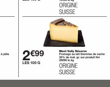 2 €99  les 100 g  mont vully réserve fromage au lait thermise de vache 35% de mat. gr. sur produit fini 29€90 le kg  origine suisse 