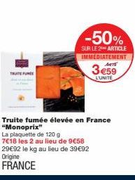 TRUITE FUME  -50%  SUR LE 2 ARTICLE  IMMÉDIATEMENT ACTS  3 €59  L'UNITE  Truite fumée élevée en France "Monoprix"  La plaquette de 120 g  7€18 les 2 au lieu de 9€58  29€92 le kg au lieu de 39€92 Origi