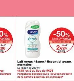 sanex  zero%  lait corps "sanex" essentiel peaux  normales  le flacon de 250 ml  4€48 les 2 au lieu de 5€98  panachage possible avec : tous les produits de la gamme essentiel de la marque  -50%  sur l