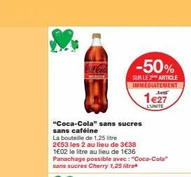 "coca-cola" sans sucres sans caféine  la bouteille de 1,25 litre 2€53 les 2 au lieu de 3€38 1€02 le litre au lieu de 1€36 panachage possible avec: "coca-cola" sans sucres cherry 1,25 litre  -50%  sur 