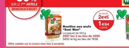 Offre valable sur le moins cher des 2 produits  Nouilles aux oeufs "Suzi Wan"  Le paquet de 333 g  3€67 les 2 au lieu de 4€90 5€52 le kg au lieu de 7€36  AU LIEU DE  2€45  1€84  L'UNITE 