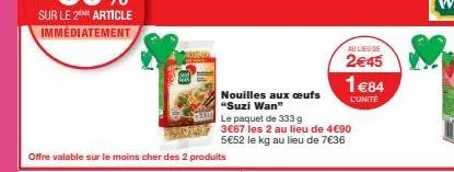 offre valable sur le moins cher des 2 produits  nouilles aux oeufs "suzi wan"  le paquet de 333 g  3€67 les 2 au lieu de 4€90 5€52 le kg au lieu de 7€36  au lieu de  2€45  1€84  l'unite 