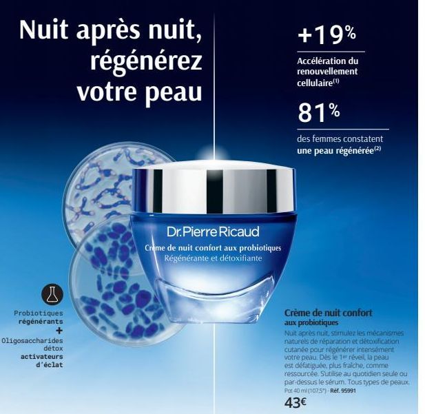 Nuit après nuit, régénérez votre peau  Probiotiques régénérants  +  B  Oligosaccharides  détox  activateurs d'éclat  Dr. Pierre Ricaud  Creme de nuit confort aux probiotiques  Régénérante et détoxifia