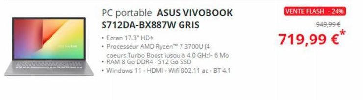 PC portable ASUS VIVOBOOK  S712DA-BX887W GRIS  • Ecran 17.3" HD+  • Processeur AMD Ryzen™ 7 3700U (4  coeurs.Turbo Boost iusqu'à 4.0 GHz)- 6 Mo  • RAM 8 Go DDR4-512 Go SSD  • Windows 11 - HDMI-Wifi 80