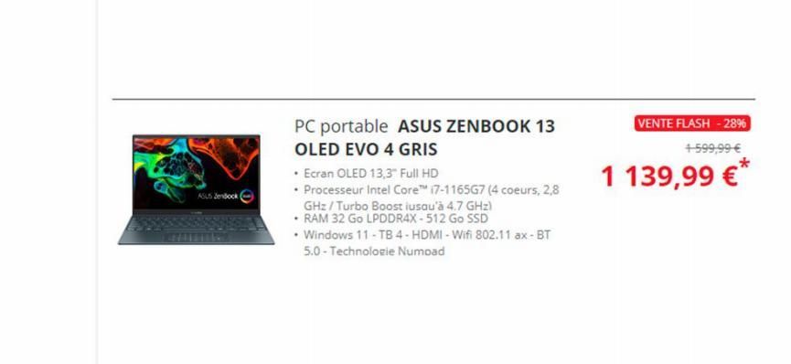 ASUS Zenbook  PC portable ASUS ZENBOOK 13  OLED EVO 4 GRIS  • Ecran OLED 13,3" Full HD  • Processeur Intel Core™ i7-1165G7 (4 coeurs, 2,8  GHz/Turbo Boost iusqu'à 4.7 GHz)  • RAM 32 Go LPDDR4X - 512 G