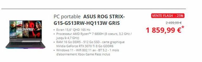 DÉCOUVREZ  PC portable ASUS ROG STRIX-G15-G513RW-HQ113W GRIS  • Ecran 15,6" QHD 165 Hz  • Processeur AMD Ryzen 7 6800H (8 coeurs, 3,2 GHz / jusqu'à 4,7 GHz)  • RAM 16 Go DDR5-512 Go SSD-carte graphiqu