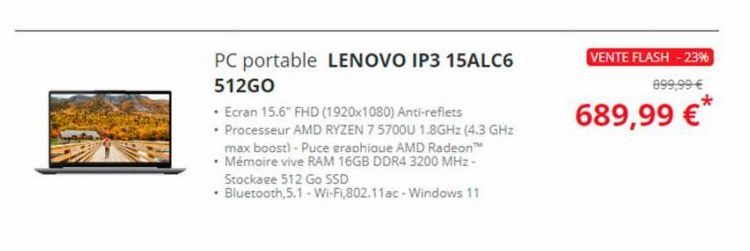 PC portable LENOVO IP3 15ALC6 512GO  • Ecran 15.6" FHD (1920x1080) Anti-reflets  • Processeur AMD RYZEN 7 5700U 1.8GHz (4.3 GHz max boost) - Puce graphique AMD Radeon™  • Mémoire vive RAM 16GB DDR4 32