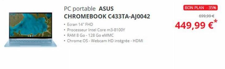 PC portable ASUS  CHROMEBOOK C433TA-AJ0042  • Ecran 14" FHD  • Processeur Intel Core m3-8100Y  • RAM 8 Go - 128 Go eMMC  • Chrome OS - Webcam HD intégrée - HDMI  BON PLAN -35%  699,99 €  449,99 €* 