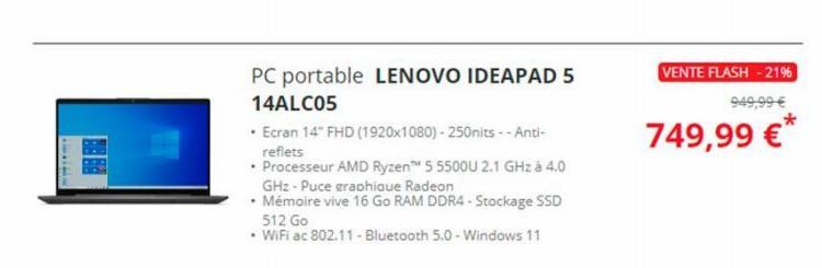 www.**  PC portable LENOVO IDEAPAD 5 14ALC05  • Ecran 14" FHD (1920x1080)-250nits--Anti-reflets  • Processeur AMD Ryzen™ 5 5500U 2.1 GHz à 4.0 GHz - Puce graphique Radeon  • Mémoire vive 16 Go RAM DDR