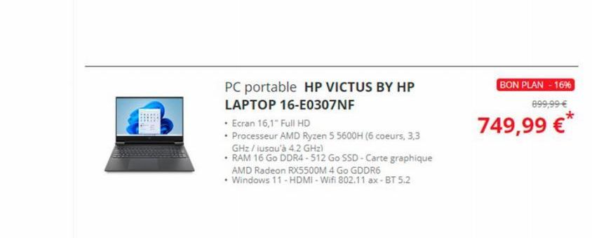 PC portable HP VICTUS BY HP  LAPTOP 16-E0307NF  • Ecran 16,1" Full HD  • Processeur AMD Ryzen 5 5600H (6 coeurs, 3,3 GHz / iusqu'à 4.2 GHz)  •RAM 16 Go DDR4-512 Go SSD-Carte graphique  AMD Radeon RX55