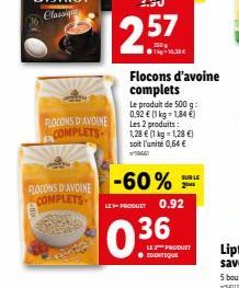 FLOCONS D'AVOINE COMPLETS  FLOCONS D'AVOINE COMPLETS  0.36  Le produit de 500 g: 0,92 € (1 kg-1,84 €) Les 2 produits: 1,28 € (1 kg = 1,28 €) soit l'unité 0,64 €  1966  -60% LE-PRODUET 0.92  Flocons d'