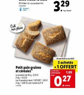 Cuit sur place  Petit pain graines et céréales™  Le produit de 85 g: 0,35 €  (1 kg = 4,12 €)  Les 4 produits dont 1 OFFERT: 1,05 € (1 kg = 3,09 €) soit l'unité 0,27 € ww  Du 02/10/1  3 achetés +1 OFFE