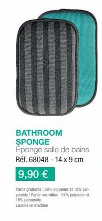 BATHROOM SPONGE Eponge salle de bains Réf. 68048-14 x 9 cm  9,90 €  Partie grattante: 88% polyester et 12% pol-yamide/Partie microfibre: 84% polyester et 16% polyamide  Lavable en machine 