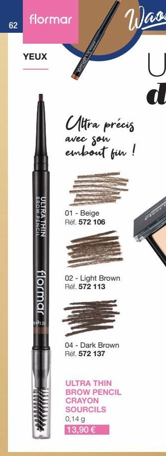 62  flormar  YEUX  BROW PENCIL  ULTRA THIN  flormar  120  ATDOM 20% HOLLDAL  Ultra précis  avec son embout fin !  01 - Beige Réf. 572 106  02 - Light Brown Réf. 572 113  04 - Dark Brown Réf. 572 137  