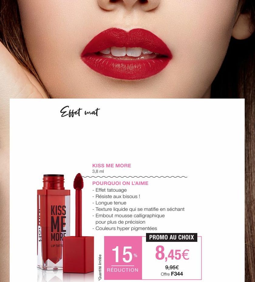 SOCIE  Effet mat  KISS MF  MORE  LIP TATTO  KISS ME MORE 3,8 ml  POURQUOI ON L'AIME  - Effet tatouage  - Résiste aux bisous !  - Longue tenue  - Texture liquide qui se matifie en séchant  - Embout mou