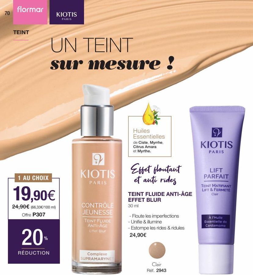 70  flormar  TEINT  KIOTIS  PARIS  20%  RÉDUCTION  UN TEINT sur mesure !  1 AU CHOIX  19,90€  24,90€ (66,33€/100 ml) Offre P307  9  KIOTIS  PARIS  CONTRÔLE  JEUNESSE  TEINT FLUIDE ANTI-AGE Effet Blur 