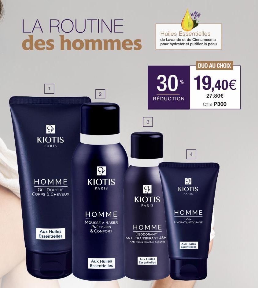 LA ROUTINE des hommes  9  KIOTIS  PARIS  HOMME  GEL DOUCHE CORPS & CHEVEUX  Aux Huiles Essentielles  2  2 KIOTIS  PARIS  HOMME  MOUSSE À RASER PRÉCISION & CONFORT  Aux Huiles Essentielles  3  DUO AU C