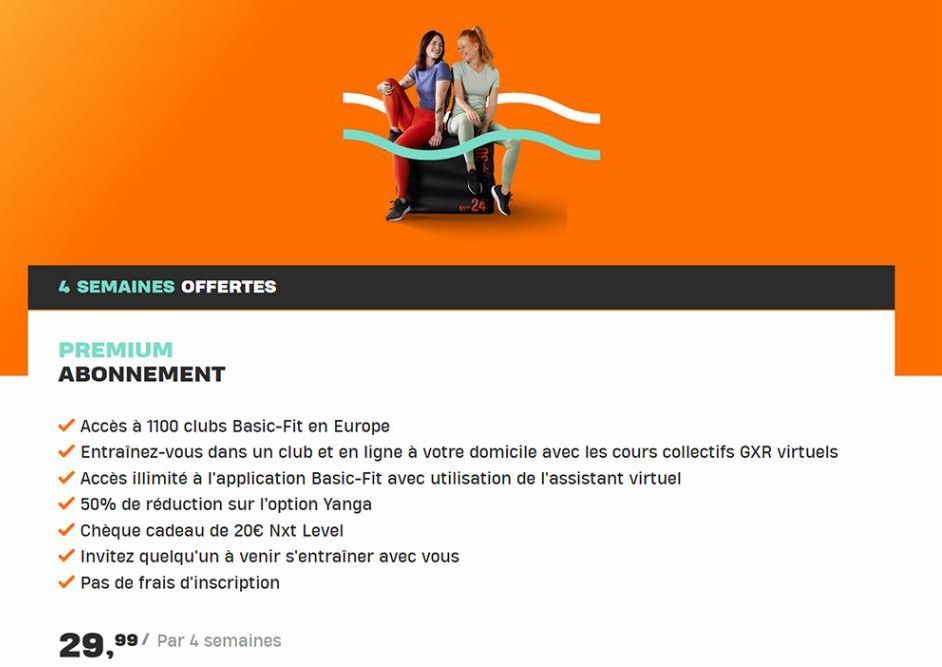 4 SEMAINES OFFERTES  PREMIUM ABONNEMENT  -24  Accès à 1100 clubs Basic-Fit en Europe  Entraînez-vous dans un club et en ligne à votre domicile avec les cours collectifs GXR virtuels Accès illimité à l