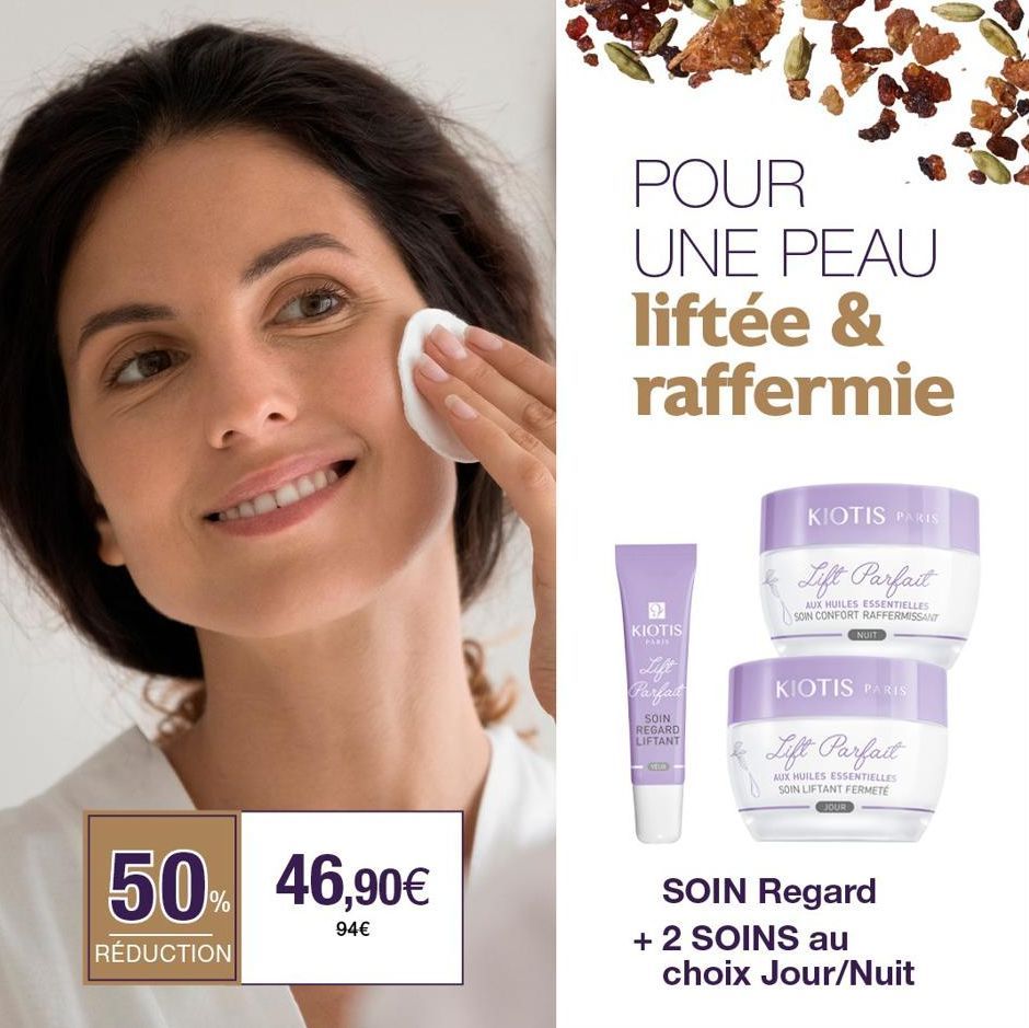 50% 46,90€  94€  RÉDUCTION  POUR UNE PEAU liftée & raffermie  9 KIOTIS  PARI  Lift Parfait  SOIN REGARD LIFTANT  KIOTIS PARIS  Lift Parfait  AUX HUILES ESSENTIELLES SOIN CONFORT RAFFERMISSANT  NUIT  K