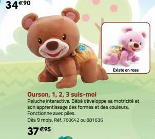 Existe en rose  Ourson, 1, 2, 3 suis-moi  Peluche interactive. Bébé développe sa motricité et son apprentissage des formes et des couleurs. Fonctionne avec piles.  Dès 9 mois. Ref. 760642 ou 881636  3