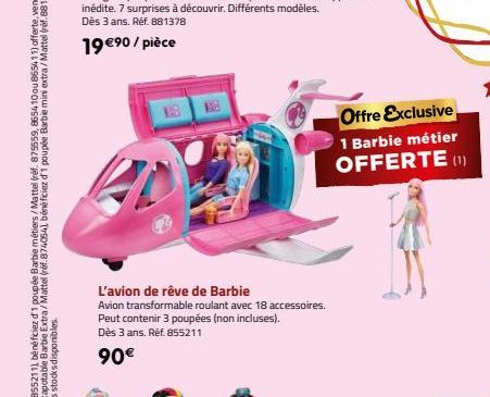 20  L'avion de rêve de Barbie  Avion transformable roulant avec 18 accessoires. Peut contenir 3 poupées (non incluses). Dès 3 ans. Réf. 855211  90€  Offre Exclusive  1 Barbie métier OFFERTE (1) 