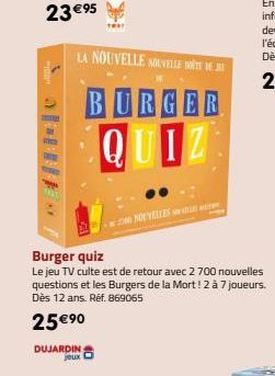 DUJARDIN jeux  LA NOUVELLE NOUVELLE TE DEJ  BURGER QUIZ  2000 NOUVELLES  Burger quiz  Le jeu TV culte est de retour avec 2 700 nouvelles questions et les Burgers de la Mort! 2 à 7 joueurs. Dès 12 ans.