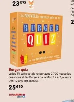 dujardin jeux  la nouvelle nouvelle te dej  burger quiz  2000 nouvelles  burger quiz  le jeu tv culte est de retour avec 2 700 nouvelles questions et les burgers de la mort! 2 à 7 joueurs. dès 12 ans.