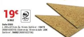 19€  la dalle  pefc 16-34-34  dalle osb3  l. 205 x 67,5 cm. ép. 16 mm. soit le m: 13€73 (90001030310). existe en ép. 18 mm la dalle: 23€ soit le m²: 16€62 (90001622196) 