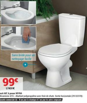 DE  Sans bride pour un nettoyage facile  99€  LE PACK WC  Pack WC à poser MYRA  Mécanisme 3/5 L. Abattant polypropylene avec frein de chute Sortie horizontale (29132378). Garantie commerciale (4): 10 