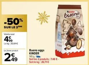 -50%  sur le 2 me  vendu seul  4⁹9  lekg: 35,64 €  le 2ème produt  €  249  cara gato  bueno eggs kinder 140 g.  soit les 2 produits: 7,48 €-soit le kg: 26,71 €  kinder  bueno 