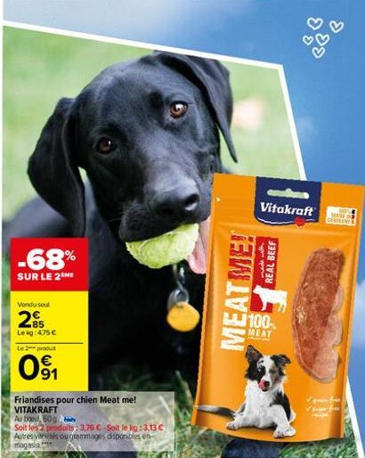 -68%  SUR LE 2 ME  Vendu seul  285  Le kg: 4.75 €  Le 2 produit  091  Friandises pour chien Meat me! VITAKRAFT  Au bout, 60g  Soit les 2 produits: 3,76 €-Soit le kg :3.13 €  Autres variés ou grammages