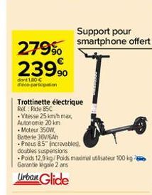 279⁹⁰  23990  dont 1,30 € d'éco-participation  Trottinette électrique Ref.: Ride 85C  -Vitesse 25 km/h max. Autonomie 20 km  -Moteur 350W,  Batterie 36V/6Ah  Pneus 8.5 increvables).  doubles suspensio