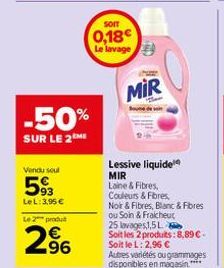 -50%  SUR LE 2ME  Vendu seul  593  LeL: 3,95 €  Le 2 produ  2⁹6  SOIT  0,18 Le lavage  MIR  Lessive liquide MIR  Laine & Fibres, Couleurs & Fibres,  Noir & Fibres, Blanc & Fibres  ou Soin & Fraicheur 