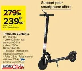 279% 23990  dont 180 c deco-participation  trottinette électrique  ref.:ride 85c  .vitesse 25 km/h max.  autonomie 20 km  • moteur 350w,  batterie 36v/6ah  pneus 8.5" (increvables).  doubles suspensio