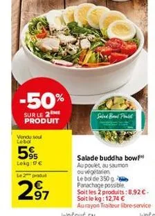 -50%  sur le 2 me produit  vendu seul lebol  595  lekg: 17 €  le 2 produ  2.97  salad brad pralit  salade buddha bow au poulet au saumon ou végétarien  le bol de 350 g. panachage possible. soit les 2 