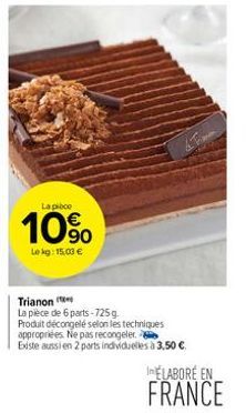 La pièce  10%  Lekg: 15,03 €  Trianon  La pièce de 6 parts-725 g. Produit décongelé selon les techniques appropriées. Ne pas recongeler.  Existe aussi en 2 parts individuelles à 3,50 €  ELABORE EN  FR