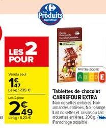 LES 2  POUR  Vendu seul  197  Le kg: 7,35 €  Produits  Car  NUTRI-SCORE  Tablettes de chocolat CARREFOUR EXTRA Noir noisettes entières, Noir amandes entières, Noir orange. Lait noisettes et raisins ou