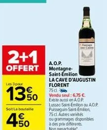 2+1  offert  les 3 pour  13%  soit la bouteille  4.50  €  a.o.p. montagne-saint-emilion  la cave d'augustin florent  75 cl  vendu seul: 6,75 €. existe aussi en a.o.p. lussac-saint-emilion ou ao.p. pui