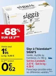 -68%  sur le 2 me  vendu sel  19⁹5  le kg:6.96 € le 2 produt  062  siggis  siggi's  skyr  vanille  skyr à l'islandaise siggi's vanille, myrtile ou framboise, 2x 140 g soit les 2 produits : 2,57 € soit