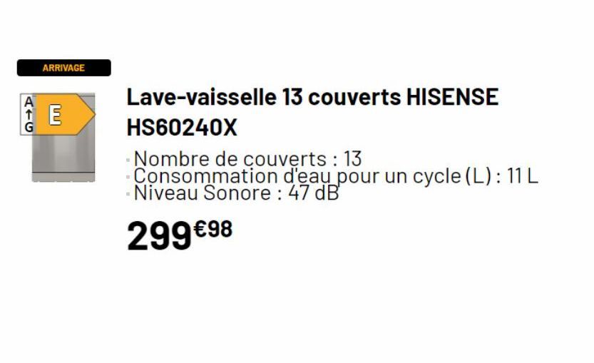 G  ARRIVAGE  E  Lave-vaisselle 13 couverts HISENSE  HS60240X  Nombre de couverts : 13  Consommation d'eau pour un cycle (L): 11 L Niveau Sonore: 47 dB  299€98  