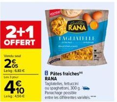 2+1  OFFERT  Vendu seul  20  Lekg: 6,83 € Les 3 pour  4.10  Lekg: 4,56 €  RANA TAGLIATELLE  Pâtes fraiches RANA Tagliatelles, fettuccini ou spaghettoni, 300 g.  Panachage possible  entre les différent