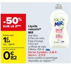 -50%  SUR LE 2THE  Vendu soul  1  LeL: 364 €  Le 2 produ  082  Liquide vaisselle MIR Aloe Vera  & Fleur de coton,  Pulpe d'orange.  Citron vert  ou Pêche de vigne  & Melon, 450 ml.  Soit les 2 produit