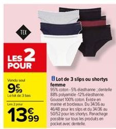 TEX  LES 2  POUR  Vendu sou  9999  Le lot de 3 bas  Les 2 pour  1399  Lot de 3 slips ou shortys femme  95% coton-5% elasthanne; dentelle 88% polyamide -12% elasthanne Gousset 100% coton Existe en mari