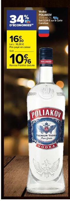 34%  D'ÉCONOMIES™  16%  LeL: 16,30 € Prix payé en caisse Sot  10%  Remise Fidélité déduite  Vodka POLIAKOV 37.5% vol. 1L Soit 5,54 € sur la Carte Carrefour.  POLIAKOV  POLIAKOV  PREMIUM VODKA Pure Gra