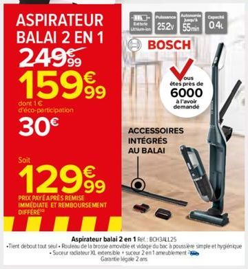 ASPIRATEUR BALAI 2 EN 1  249⁹9 15999  dont 1 € d'éco-participation  30€  Soit  12999  PRIX PAYÉ APRÈS REMISE IMMEDIATE ET REMBOURSEMENT DIFFERE  Batterie  Puissance Autonom  25.2v 55min 0.4  BOSCH  ou