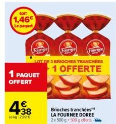 SOIT  1,46€  Le paquet  1 PAQUET OFFERT  4.38  €  Lekg: 2.92 €  Fournee  LOT DE 3 BRIOCHES TRANCHÉES 1 OFFERTE  Fournee Fournee  arm  dow  Brioches tranchées LA FOURNEE DOREE 2x 500 g 500 g offerts 