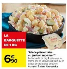 la  barquette  de 1 kg  6%  salade piémontaise au jambon supérieur la barquette de 1kg. existe aussi au même prix en taboulé au poulet ou en salade de tagliatelles au surimi. au rayon traiteur libre-s