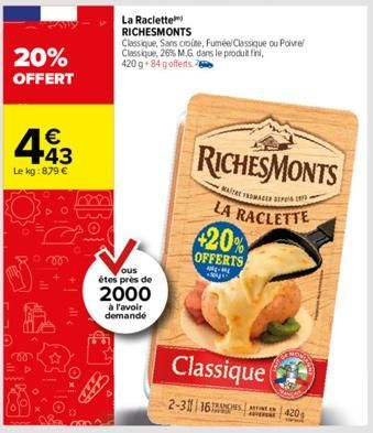 20% OFFERT  443  €  Le kg: 879 €  La Raclette  RICHESMONTS  ous  étes près de  2000  à l'avoir demandé  Classique, Sans croute, Fuméel Classique ou Poivre Classique, 26% M.G dans le produit fini, 420 